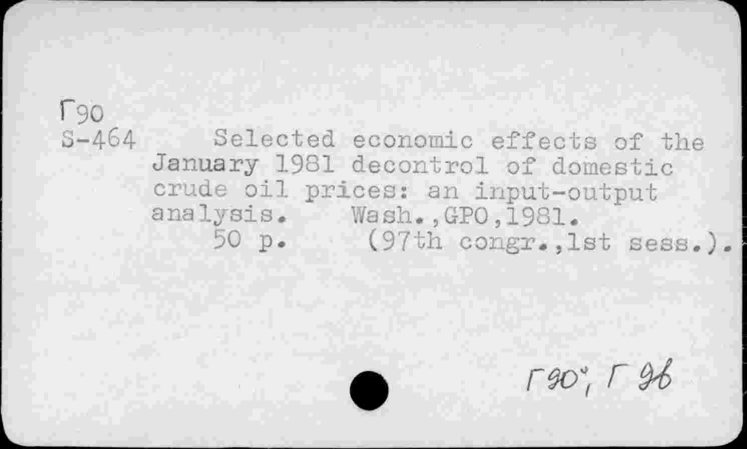 ﻿f90 S-464
Selected economic effects of the January 1981 decontrol of domestic crude oil prices: an input-output analysis. Wash.,GPO,1981.
50 p. (97th congr.,lst sess.).
r M